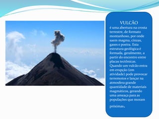 VULCÃO
é uma abertura na crosta
terrestre, de formato
montanhoso, por onde
saem magma, cinzas,
gases e poeira. Esta
estrutura geológica é
formada, geralmente, a
partir do encontro entre
placas tectônicas.
Quando um vulcão entra
em erupção (em
atividade) pode provocar
terremotos e lançar na
atmosfera grande
quantidade de materiais
magmáticos, gerando
uma ameaça para as
populações que moram
próximas.
 