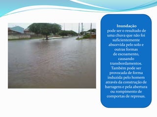 Inundação
pode ser o resultado de
uma chuva que não foi
suficientemente
absorvida pelo solo e
outras formas
de escoamento,
causando
transbordamentos.
Também pode ser
provocada de forma
induzida pelo homem
através da construção de
barragens e pela abertura
ou rompimento de
comportas de represas.
 