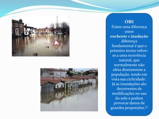 OBS
Existe uma diferença
entre
enchente e inudação
diferença
fundamental é que o
primeiro termo refere-
se a uma ocorrência
natural, que
normalmente não
afeta diretamente a
população, tendo em
vista sua ciclicidade .
Já as inundações são
decorrentes de
modificações no uso
do solo e podem
provocar danos de
grandes proporções.[1]
 
