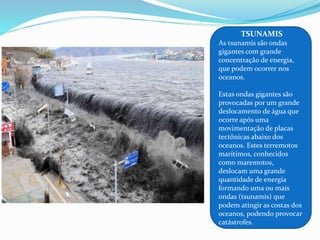 TSUNAMIS
As tsunamis são ondas
gigantes com grande
concentração de energia,
que podem ocorrer nos
oceanos.
Estas ondas gigantes são
provocadas por um grande
deslocamento de água que
ocorre após uma
movimentação de placas
tectônicas abaixo dos
oceanos. Estes terremotos
marítimos, conhecidos
como maremotos,
deslocam uma grande
quantidade de energia
formando uma ou mais
ondas (tsunamis) que
podem atingir as costas dos
oceanos, podendo provocar
catástrofes.
 