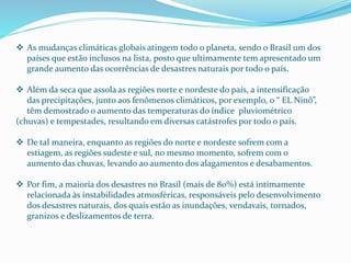  As mudanças climáticas globais atingem todo o planeta, sendo o Brasil um dos
países que estão inclusos na lista, posto que ultimamente tem apresentado um
grande aumento das ocorrências de desastres naturais por todo o país.
 Além da seca que assola as regiões norte e nordeste do país, a intensificação
das precipitações, junto aos fenômenos climáticos, por exemplo, o “ EL Ninô”,
têm demostrado o aumento das temperaturas do índice pluviométrico
(chuvas) e tempestades, resultando em diversas catástrofes por todo o país.
 De tal maneira, enquanto as regiões do norte e nordeste sofrem com a
estiagem, as regiões sudeste e sul, no mesmo momento, sofrem com o
aumento das chuvas, levando ao aumento dos alagamentos e desabamentos.
 Por fim, a maioria dos desastres no Brasil (mais de 80%) está intimamente
relacionada às instabilidades atmosféricas, responsáveis pelo desenvolvimento
dos desastres naturais, dos quais estão as inundações, vendavais, tornados,
granizos e deslizamentos de terra.
 