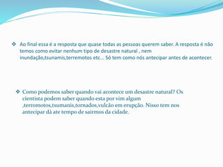  Ao final essa é a resposta que quase todas as pessoas querem saber. A resposta é não
temos como evitar nenhum tipo de desastre natural , nem
inundação,tsunamis,terremotos etc... Só tem como nós antecipar antes de acontecer.
 Como podemos saber quando vai acontece um desastre natural? Os
cientista podem saber quando esta por vim algum
,terromotos,tsumanis,tornados,vulcão em erupção. Nisso tem nos
antecipar dá ate tempo de sairmos da cidade.
 