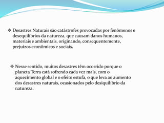  Desastres Naturais são catástrofes provocadas por fenômenos e
desequilíbrios da natureza, que causam danos humanos,
materiais e ambientais, originando, consequentemente,
prejuízos econômicos e sociais.
 Nesse sentido, muitos desastres têm ocorrido porque o
planeta Terra está sofrendo cada vez mais, com o
aquecimento global e o efeito estufa, o que leva ao aumento
dos desastres naturais, ocasionados pelo desiquilíbrio da
natureza.
 