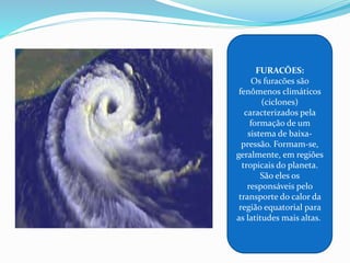 FURACÕES:
Os furacões são
fenômenos climáticos
(ciclones)
caracterizados pela
formação de um
sistema de baixa-
pressão. Formam-se,
geralmente, em regiões
tropicais do planeta.
São eles os
responsáveis pelo
transporte do calor da
região equatorial para
as latitudes mais altas.
 