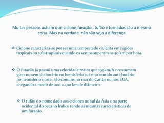 Muitas pessoas acham que ciclone,furação , tufão e tornados são a mesmo
coisa. Mas na verdade não são veja a diferença
 Ciclone caracteriza-se por ser uma tempestade violenta em regiões
tropicais ou sub-tropicais quando os ventos superam os 50 km por hora.
 O furacão já possui uma velocidade maior que 199km/h e costumam
girar no sentido horário no hemisfério sul e no sentido anti-horário
no hemisfério norte. São comuns no mar do Caribe ou nos EUA,
chegando a medir de 200 a 400 km de diâmetro.
 O tufão é o nome dado aos ciclones no sul da Ásia e na parte
ocidental do oceano Índico tendo as mesmas características de
um furacão.
 