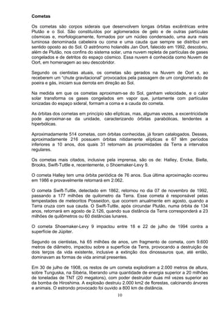Cometas
Os cometas são corpos siderais que desenvolvem longas órbitas excêntricas entre
Plutão e o Sol. São constituídos por aglomerados de gelo e de outras partículas
cósmicas e, morfologicamente, formados por um núcleo condensado, uma aura mais
luminosa denominada cabeleira ou coma e uma cauda que sempre se distribui em
sentido oposto ao do Sol. O astrônomo holandês Jan Oort, falecido em 1992, descobriu,
além de Plutão, nos confins do sistema solar, uma nuvem repleta de partículas de gases
congelados e de detritos do espaço cósmico. Essa nuvem é conhecida como Nuvem de
Oort, em homenagem ao seu descobridor.
Segundo os cientistas atuais, os cometas são gerados na Nuvem de Oort e, ao
receberem um “chute gravitacional” provocados pela passagem de um conglomerado de
poeira e gás, iniciam sua derrota em direção ao Sol.
Na medida em que os cometas aproximam-se do Sol, ganham velocidade, e o calor
solar transforma os gases congelados em vapor que, juntamente com partículas
ionizadas do espaço sideral, formam a coma e a cauda do cometa.
As órbitas dos cometas em princípio são elípticas, mas, algumas vezes, a excentricidade
pode aproximar-se da unidade, caracterizando órbitas parabólicas, tendentes a
hiperbólicas.
Aproximadamente 514 cometas, com órbitas conhecidas, já foram catalogados. Desses,
aproximadamente 216 possuem órbitas nitidamente elípticas e 67 têm períodos
inferiores a 10 anos, dos quais 31 retornam às proximidades da Terra a intervalos
regulares.
Os cometas mais citados, inclusive pela imprensa, são os de: HalIey, Encke, Biella,
Brooks, Swift-Tuttle e, recentemente, o Shoemaker-Levy 9.
O cometa Halley tem uma órbita periódica de 76 anos. Sua última aproximação ocorreu
em 1986 e provavelmente retornará em 2.062.
O cometa Swift-Tuttle, detectado em 1862, retornou no dia 07 de novembro de 1992,
passando a 177 milhões de quilometro da Terra. Esse cometa é responsável pelas
tempestades de meteoritos Posseidon, que ocorrem anualmente em agosto, quando a
Terra cruza com sua cauda. O Swift-Tuttle, após circundar Plutão, numa órbita de 134
anos, retornará em agosto de 2.126, quando sua distância da Terra corresponderá a 23
milhões de quilômetros ou 60 distâncias lunares.
O cometa Shoemaker-Levy 9 impactou entre 18 e 22 de julho de 1994 contra a
superfície de Júpiter.
Segundo os cientistas, há 65 milhões de anos, um fragmento de cometa, com 9.600
metros de diâmetro, impactou sobre a superfície da Terra, provocando a destruição de
dois terços da vida existente, inclusive a extinção dos dinossauros que, até então,
dominavam as formas de vida animal presentes.
Em 30 de julho de 1908, os restos de um cometa explodiram a 2.000 metros de altura,
sobre Tunguska, na Sibéria, liberando uma quantidade de energia superior a 20 milhões
de toneladas de TNT (20 megatons), com poder destruidor duas mil vezes superior ao
da bomba de Hiroshima. A explosão destruiu 2.000 km2 de florestas, calcinando árvores
e animais. O estrondo provocado foi ouvido a 800 km de distância.
10
 