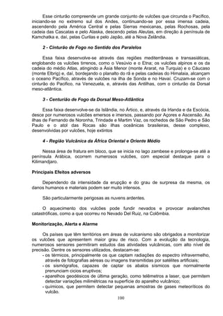 Esse cinturão compreende um grande conjunto de vulcões que circunda o Pacífico,
iniciando-se no extremo sul dos Andes, continuando-se por essa imensa cadeia,
ascendendo pela América Central e pelas Sierras mexicanas, pelas Rochosas, pela
cadeia das Cascatas e pelo Alaska, descendo pelas Aleutas, em direção á península de
Kamchatka e, daí, pelas Curilas e pelo Japão, até a Nova Zelândia.
2 - Cinturão de Fogo no Sentido dos Paralelos
Essa faixa desenvolve-se através das regiões mediterrâneas e transasiáticas,
englobando os vulcões tirrenos, como o Vesúvio e o Etna; os vulcões alpinos e os da
cadeia do médio Atlas, atingindo a Ásia Menor (monte Ararat, na Turquia) e o Cáucaso
(monte Elbrig) e, daí, bordejando o planalto do rã e pelas cadeias do Himalaia, alcançam
o oceano Pacífico, através de vulcões na ilha de Sonda e no Havaí. Cruzam-se com o
cinturão do Pacifico, na Venezuela, e, através das Antilhas, com o cinturão da Dorsal
meso-atlântica.
3 - Centurião de Fogo da Dorsal Meso-Atlântica
Essa faixa desenvolve-se da Islândia, no Ártico, e, através da Irlanda e da Escócia,
desce por numerosos vulcões emersos e imersos, passando por Açores e Ascensão. As
ilhas de Fernando de Noronha, Trindade e Martim Vaz, os rochedos de São Pedro e São
Paulo e o atol das Rocas são ilhas oceânicas brasileiras, desse complexo,
desenvolvidas por vulcões, hoje extintos
4 - Região Vulcânica da África Oriental e Oriente Médio
Nessa área de fratura em bloco, que se inicia no lago zambese e prolonga-se até a
península Arábica, ocorrem numerosos vulcões, com especial destaque para o
Kilimandjaro.
Principais Efeitos adversos
Dependendo da intensidade da erupção e do grau de surpresa da mesma, os
danos humanos e materiais podem ser muito intensos.
São particularmente perigosas as nuvens ardentes.
O aquecimento dos vulcões pode fundir nevados e provocar avalanches
catastróficas, como a que ocorreu no Nevado Del Ruiz, na Colômbia.
Monitorização, Alerta e Alarme
Os países que têm territórios em áreas de vulcanismo são obrigados a monitorizar
os vulcões que apresentem maior grau de risco. Com a evolução da tecnologia,
numerosos sensores permitiram estudos das atividades vulcânicas, com alto nível de
precisão. Dentre os sensores utilizados, destacam-se:
- os térmicos, principalmente os que captam radiações do espectro infravermelho,
através de fotografias aéreas ou imagens transmitidas por satélites artificiais;
- os sismógrafos, capazes de captar os abalos sísmicos que normalmente
prenunciam cicios eruptivos;
- aparelhos geodésicos de última geração, como telêmetros a laser, que permitem
detectar variações milimétricas na superfície do aparelho vulcânico;
- químicos, que permitem detectar pequenas amostras de gases meteoríticos do
vulcão.
100
 