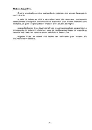 Medidas Preventivas
O alerta antecipado permite a evacuação das pessoas e dos animais das áreas de
risco iminente.
A partir de mapas de risco, é fácil definir áreas non aedificandi, normalmente
desenvolvidas ao longo das prováveis vias de acesso das lavas e áreas aedificandi com
restrições, as quais são protegidas de impactos e dos caudais de magma.
As populações das áreas devem ser alvo de programas educativos que permitam a
compreensão do fenômeno e informem sobre as medidas preventivas e de resposta ao
desastre, que devem ser desencadeadas na iminência de erupções.
Brigadas locais de defesa civil devem ser adestradas para atuarem em
circunstâncias de desastre.
101
 