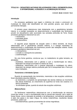 TITULO III – DESASTRES NATURAIS RELACIONADOS COM A GEOMORFOLOGIA,
O INTEMPERISMO, A EROSÃO E A ACOMODAÇÃO DO SOLO
CODAR: NI.G/ CODAR: 13.3
Introdução
Os processos geológicos que regem a dinâmica da crosta e promovem as
mudanças do releva são classificados em dois grandes grupos, que atuam em
permanente interação.
O primeiro grupo relaciona-se mais diretamente com a geodinâmica terrestre
interna, e a energia necessária ao desenvolvimento e sustentação dos fenômenos
provém do elevadíssimo calar acumulado nas camadas profundas da Terra. Esses
processos geológicos relacionam-se com:
- o tectonismo;
- a atividade ígnea;
- o metamorfismo.
O segundo grupo depende da atuação sobre o relevo terrestre, de forças
relacionadas com a geodinâmica terrestre externa, e a energia necessária ao
desenvolvimento a sustentação dos fenômenos provém das radiações solares. Esses
processos geológicos relacionam-se com:
- o intemperismo;
- a erosão e o transporte de substratos;
- a sedimentação.
De uma forma genérica, conclui-se que, no metabolismo do globo terrestre, as
atividades:
- anabólicas, relacionadas com a gênese e com a transformação do relevo,
dependem da energia acumulada no interior da Terra;
- catabólicas, relacionadas com a gradual destruição e modelagem do relevo,
dependem da energia calórica produzida pelo Sol e transportada até a Terra por
suas irradiações.
Tectonismo e Atividades Ígneas
Quando da apresentação dos terremotos, maremotos e das erupções vulcânicas,
foram abordados assuntos relativos:
- ao tectonismo, a propósito da apresentação das teorias relativas ao movimento
das placas tectônicas, ao crescimento da superfície do fundo dos oceanos e á
deriva continental;
- às atividades ígneas, quando do estudo das erupções vulcânicas.
Metamorfismo
Os fenômenos metamórficos relacionam-se com a transformação da estrutura
inicial das rochas e com a recristalização total ou parcial das mesmas, sob a ação de
forças físicas, como a elevação da pressão e da temperatura, normalmente associadas
á ação dos gases e do vapor d’água. As rochas metamórficas, resultantes desses
processos, podem ser:
- ortometamórficas, quando provenientes de rochas magmáticas;
102
 