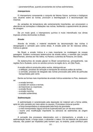 - parametamórficas, quando provenientes de rochas sedimentares.
Intemperismo
O intemperismo compreende o conjunto de fatores físicos, químicos e biológicos
que, atuando sobre as rochas, provocam a desintegração e a decomposição das
mesmas.
As variações de temperatura são extremamente importantes, por provocarem a
alternância de contrações e dilatações nas rochas, facilitando o aparecimento de planos
de clivagem.
De um modo geral, o intemperismo químico é muito intensificado nos climas
tropicais úmidos dominantes no Brasil.
Erosão
Através da erosão, o material resultante da decomposição das rochas é
desagregado e carreado para outras áreas. A erosão pode ser de natureza eólica,
hídrica ou glacial.
No Brasil, a erosão hídrica é a mais importante na modelagem de nossas
paisagens. Existem numerosos testemunhos de erosão eólica, a exemplo dos Lençóis
Maranhenses, arenitos de Vila Velha, no Paraná, e arenitos de Paraúna, em Goiás.
Os testemunhos de erosão glacial no Brasil concentram-se, principalmente, nas
regiões Sul e Sudeste, como os varvitos comuns na região de tu, em São Paulo.
A erosão eólica é produzida pelos ventos, distinguindo-se:
- a deflação, processo de remoção e transporte de resíduos soltos de rochas;
- a corrosão, processo de desgaste das rochas provocado pelo atrito de partículas
transportadas pelo vento.
Dentre as formas mais importantes de erosão hídrica existentes no Pais, destacam-
se:
- a erosão laminar;
- a erosão em sulcos e ravinas;
- as boçorocas ou voçorocas;
- a erosão fluvial;
- a erosão marinha;
- a erosão subterrânea.
Sedimentação
A sedimentação é caracterizada pela deposição do material sob a forma sólida,
após ter sido carreado por meio aéreo ou aquoso. O processo inicia-se quando:
- a força transportadora é sobrepujada pela força da gravidade;
- o meio transportador (água) torna-se supersaturado por um de seus solutos;
- ocorre uma modificação importante na estrutura de sedimentos de origem
orgânica.
A somação dos processos relacionados com o intemperismo, a erosão e a
sedimentação tende, a longo prazo, a abrandar o relevo. Em se tratando de processos
naturais, não podem ser impedidos pelo homem que, no entanto, pode contribuir para
103
 