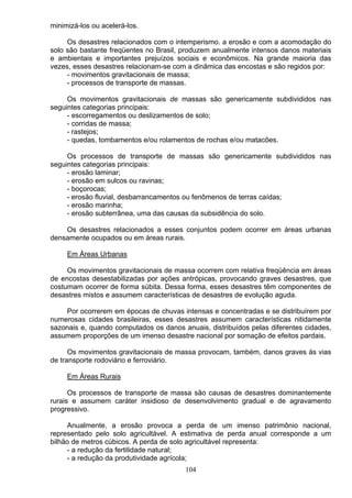 minimizá-los ou acelerá-los.
Os desastres relacionados com o intemperismo. a erosão e com a acomodação do
solo são bastante freqüentes no Brasil, produzem anualmente intensos danos materiais
e ambientais e importantes prejuízos sociais e econômicos. Na grande maioria das
vezes, esses desastres relacionam-se com a dinâmica das encostas e são regidos por:
- movimentos gravitacionais de massa;
- processos de transporte de massas.
Os movimentos gravitacionais de massas são genericamente subdivididos nas
seguintes categorias principais:
- escorregamentos ou deslizamentos de solo;
- corridas de massa;
- rastejos;
- quedas, tombamentos e/ou rolamentos de rochas e/ou matacões.
Os processos de transporte de massas são genericamente subdivididos nas
seguintes categorias principais:
- erosão laminar;
- erosão em sulcos ou ravinas;
- boçorocas;
- erosão fluvial, desbarrancamentos ou fenômenos de terras caídas;
- erosão marinha;
- erosão subterrânea, uma das causas da subsidência do solo.
Os desastres relacionados a esses conjuntos podem ocorrer em áreas urbanas
densamente ocupados ou em áreas rurais.
Em Áreas Urbanas
Os movimentos gravitacionais de massa ocorrem com relativa freqüência em áreas
de encostas desestabilizadas por ações antrópicas, provocando graves desastres, que
costumam ocorrer de forma súbita. Dessa forma, esses desastres têm componentes de
desastres mistos e assumem características de desastres de evolução aguda.
Por ocorrerem em épocas de chuvas intensas e concentradas e se distribuírem por
numerosas cidades brasileiras, esses desastres assumem características nitidamente
sazonais e, quando computados os danos anuais, distribuídos pelas diferentes cidades,
assumem proporções de um imenso desastre nacional por somação de efeitos pardais.
Os movimentos gravitacionais de massa provocam, também, danos graves ás vias
de transporte rodoviário e ferroviário.
Em Áreas Rurais
Os processos de transporte de massa são causas de desastres dominantemente
rurais e assumem caráter insidioso de desenvolvimento gradual e de agravamento
progressivo.
Anualmente, a erosão provoca a perda de um imenso patrimônio nacional,
representado pelo solo agricultável. A estimativa de perda anual corresponde a um
bilhão de metros cúbicos. A perda de solo agricultável representa:
- a redução da fertilidade natural;
- a redução da produtividade agrícola;
104
 