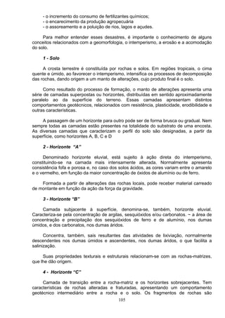 - o incremento do consumo de fertilizantes químicos;
- o encarecimento da produção agropecuária
- o assoreamento e a poluição de rios, lagos e açudes.
Para melhor entender esses desastres, é importante o conhecimento de alguns
conceitos relacionados com a geomorfologia, o intemperismo, a erosão e a acomodação
do solo.
1 - Solo
A crosta terrestre é constituída por rochas e solos. Em regiões tropicais, o cima
quente e úmido, ao favorecer o intemperismo, intensifica os processos de decomposição
das rochas, dando origem a um manto de alterações, cujo produto final é o solo.
Como resultado do processo de formação, o manto de alterações apresenta uma
série de camadas superpostas ou horizontes, distribuídas em sentido aproximadamente
paralelo ao da superfície do terreno. Essas camadas apresentam distintos
comportamentos geotécnicos, relacionados com resistência, plasticidade, erodibilidade e
outras características.
A passagem de um horizonte para outro pode ser de forma brusca ou gradual. Nem
sempre todas as camadas estão presentes na totalidade do substrato de uma encosta.
As diversas camadas que caracterizam o perfil do solo são designadas, a partir da
superfície, como horizontes A, B, C e D
2 - Horizonte “A”
Denominado horizonte eluvial, está sujeito à ação direta do intemperismo,
constituindo-se na camada mais intensamente alterada. Normalmente apresenta
consistência fofa e porosa e, no caso dos solos ácidos, as cores variam entre o amarelo
e o vermelho, em função da maior concentração de óxidos de alumínio ou de ferro.
Formada a partir de alterações das rochas locais, pode receber material carreado
de montante em função da ação da força da gravidade.
3 - Horizonte “B”
Camada subjacente à superfície, denomina-se, também, horizonte eluvial.
Caracteriza-se pela concentração de argilas, sesquióxidos e/ou carbonatos. ~ a área de
concentração e precipitação dos sesquióxidos de ferro e de alumínio, nos dumas
úmidos, e dos carbonatos, nos dumas áridos.
Concentra, também, sais resultantes das atividades de lixiviação, normalmente
descendentes nos dumas úmidos e ascendentes, nos dumas áridos, o que facilita a
salinização.
Suas propriedades texturais e estruturais relacionam-se com as rochas-matrizes,
que lhe dão origem.
4 - Horizonte “C”
Camada de transição entre a rocha-matriz e os horizontes sobrejacentes. Tem
características de rochas alteradas e fraturadas, apresentando um comportamento
geotécnico intermediário entre a rocha e o solo. Os fragmentos de rochas são
105
 