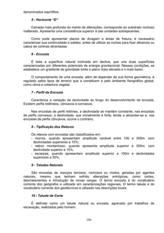 denominados saprófitos.
5 - Horizonte “D”
Camada mais profunda do manto de alterações; corresponde ao substrato rochoso
inalterado. Apresenta uma consistência superior á das unidades sobrejacentes.
Como pode apresentar planos de divagam e áreas de fratura, é necessário
caracterizar sua continuidade e solidez, antes de utilizar as rochas para fixar alicerces ou
cabos de cortinas atirantadas.
6 - Encosta
É toda a superfície natural inclinada em declive, que une duas superfícies
caracterizadas por diferentes potenciais de energia gravitacional. Nessas condições, se
estabelece um gradiente de gravidade entre o plano mais elevado e o mais baixo.
O comportamento de uma encosta, além de depender de sua forma geométrica, é
regulado pelos tipos de terreno que a constituem e pelo ambiente fisiográfico global,
como clima e cobertura vegetal.
7 - Perfil da Encosta
Caracteriza a variação da declividade ao longo do desenvolvimento da encosta.
Existem perfis retilíneos, côncavos e convexos.
Nas encostas de perfil retilíneo, a declividade se mantém constante; nas encostas
de perfis convexos, a declividade, que inicialmente é forte, tende a abrandar-se e, nas
encostas de perfis côncavos, ocorre o contrário.
8 - Tipificação dos Relevos
Os relevos com encostas são classificados em:
- morros, quando apresentam amplitude variável entre 100 e 300m, com
declividades superiores a 15%;
- relevo montanhoso, quando apresenta amplitude superior a 300m, com
declividade superior a 15%,
- escarpas, quando apresentam amplitude superior a 100m e declividades
superiores a 30%.
9 - Taludes Naturais
São encostas de maciços terrosos, rochosos ou mistos, geradas por agentes
naturais, mesmo que tenham sofrido alterações antrópicas, como cortes,
desmatamentos e introdução de novas cargas. O termo encosta á do vocabulário
corrente dos geógrafos e utilizado em caracterizações regionais. O termo talude é do
vocabulário corrente dos geotécnicos e utilizado nas descrições locais.
10 - Talude de Corte
É definido como um talude natural ou encosta, agravado por trabalhos de
escavação, realizados pelo homem.
106
 