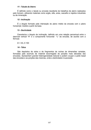 11 - Talude de Aterro
É definido como o talude ou encosta resultante de trabalhos de aterro realizados
pelo homem, utilizando materiais como argila, silte, areia, cascalho e rejeitos industriais
ou de mineração.
12 - Inclinação
É o ângulo formado pela interseção do plano médio da encosta com o plano
horizen{al; medido a partir da base.
13 - Declividade
Caracteriza o ângulo de inclinação, definido em uma relação percentual entre o
desnível vertical “H” e o componente horizontal “L” da encosta, de acordo com a
fórmula:
D = H/L X 100
14 - Tálus
São depósitos de solos e de fragmentos de rochas de dimensões variadas,
formadas pelo acúmulo de material escorregado de porções mais elevadas das
encostas. Apresentam grande heterogeneidade textural e podem ocupar a parte basal
das encostas e as porções das mesmas, onde a declividade é suavizada.
107
 