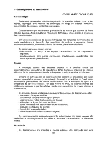 1- Escorregamento ou deslizamento
CODAR: NI.GDZ/ CODAR: 13.301
Caracterização
Fenômenos provocados pelo escorregamento de materiais sólidos, como solos,
rochas, vegetação e/ou material de construção ao longo de terrenos inclinados,
denominados de encostas, pendentes ou escarpas.
Caracterizam-se por movimentos gravitacionais de massa que ocorrem de forma
rápida e cuja superfície de ruptura é nitidamente definida por limites laterais e profundos,
bem caracterizados.
Em função da existência de planos de fraqueza nos horizontes movimentados, os
quais condicionam a formação das superfícies de ruptura, a geometria desses
movimentos é definida, assumindo a forma de cunhas, planares ou circulares.
Os escorregamentos podem ocorrer:
- isoladamente, no tempo e no espaço, característica dos escorregamentos
esparsos;
- simultaneamente com outros movimentos gravitacionais, característica dos
escorregamentos generalizados
Causas
A ocupação caótica das encostas urbanas é a principal causa dos
escorregamentos, causadores de importantes danos humanos, inclusive de mortes,
além dos danos materiais e ambientais, e dos graves prejuízos sociais e econômicos.
Embora em outros países os escorregamentos possam ser provocados por outras
causas, como abalos sísmicos ou aquecimento do nevados por vulcões, no Brasil, esses
movimentos gravitacionais de massa relacionam-se com a infiltração de água e a
embebição do solo das encostas. Por esse motivo, no País, os escorregamentos são
nitidamente sazonais e guardam efetiva relação com os períodos de chuvas intensas e
concentradas.
Os principais fatores antrópicos de agravamento dos riscos de deslizamentos são:
- lançamento de águas servidas;
- lançamentos concentrados de águas pluviais;
- vazamento nas redes de abastecimento d’água;
- infiltrações de águas de fossas sanitárias;
- cortes realizados com declividade e altura excessivas;
- execução inadequada de aterros;
- deposição inadequada do lixo;
- remoção descontrolada da cobertura vegetal.
Os escorregamentos preponderantemente influenciados por essas causas são
denominados escorregamentos induzidos e assumem características de desastres
mistos.
Ocorrência
Os deslizamentos em encostas e morros urbanos vêm ocorrendo com uma
108
 