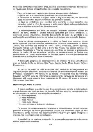 freqüência alarmante nestes últimos anos, devido á expansão desordenada da ocupação
de novas áreas de.risco principalmente pela população mais carente.
Para que ocorram escorregamentos, deve-se levar em conta três fatores:
- o tipo de solo, sua constituição, granulométrica e nível de coesão;
- a declividade da encosta, cujo grau define o ângulo de repouso, em função do
peso das camadas, da granulométrica e do padrão de coesão;
- a água de embebição, que contribui para: aumentar o peso específico das
camadas; reduzir o nível de coesão e o atrito, responsáveis pela consistência do
solo, e lubrificar as superfícies de deslizamento.
Os escorregamentos em áreas de encostas ocupadas costumam ocorrer em
taludes de corte, aterros e taludes naturais agravados por ações antrópicas. A
ocorrência desses movimentos depende basicamente da ação da gravidade e da
configuração geométrica do terreno e da textura e estrutura do solo e da ação da água.
Dentre os últimos escorregamentos ocorridos no Brasil, com inúmeras vítimas
fatais e grandes prejuízos materiais, ressalta-se os ocorridos, notadamente no Rio de
Janeiro, nas encostas dos morros de Santa Teresa, Corcovado, Jardim Botânico,
Cantagalo, Gávea, Alto da Boa Vista e Serra das Araras; nas cidades serranas de
Petrópolis, Teresópolis e Friburgo, quando da ocorrência de intensas e prolongadas
chuvas na região. Há que se registrar, também, os escorregamentos de Santos e os
deslizamentos de Lobato, nos arredores de Salvador, onde a abertura de avenidas nos
vales facilitou a ocupação de áreas vulneráveis.
A distribuição geográfica de escorregamentos de encostas no Brasil vem afetando
mais os Estado de Rio de Janeiro, São Paulo, Espírito Santo, Minas Gerais, Bahia e
Pernambuco.
No período de janeiro de 1988 a março de 1992, ocorreram escorregamentos em
alguns municípios brasileiros, os quais ocasionaram um elevado número de mortos; em
Petrópolis - fevereiro/88, 171 mortes; Rio de Janeiro - fevereiro/88, mais de 30 mortes;
Salvador - junho/89, cerca de 100 mortes; e, recentemente, na favela da Barraginha, em
Contagem MG, numa pequena área, registraram-se 36 mortes, 35 feridos e cerca de
200 barracos destruídos.
Monitorização, Alerta e Alarme
O estudo geológico e geotécnico das áreas consideradas permite a elaboração de
mapas da riscos. nos quais as áreas de risco são definidas segundo valores crescentes
da intensidade dos .mesmos, numa escala variável entre:
- 1 - risco desprezível;
- 2 - risco moderado;
- 3 - risco intenso;
- 4 - risco muito intenso;
- 5 - risco extremamente intenso e iminente.
Os estudos de modelos matemáticos relativos a séries históricas de deslizamentos
permitem a definição de índices pluviométricos críticos, que variam em função da área
considerada, sendo menores nos escorregamentos induzidos por ações antrópicas e
maiores, nos escorregamentos generalizados.
A medida local de níveis de embebição do terreno pela água permite antecipar os
nossos de desastres iminentes.
109
 