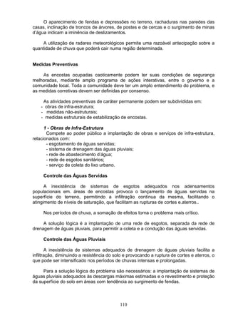 O aparecimento de fendas e depressões no terreno, rachaduras nas paredes das
casas, inclinação de troncos de árvores, de postes e de cercas e o surgimento de minas
d’água indicam a iminência de deslizamentos.
A utilização de radares meteorológicos permite uma razoável antecipação sobre a
quantidade de chuva que poderá cair numa região determinada.
Medidas Preventivas
As encostas ocupadas caoticamente podem ter suas condições de segurança
melhoradas, mediante amplo programa de ações interativas, entre o governo e a
comunidade local. Toda a comunidade deve ter um amplo entendimento do problema, e
as medidas corretivas devem ser definidas por consenso.
As atividades preventivas de caráter permanente podem ser subdivididas em:
- obras de infra-estrutura;
- medidas não-estruturais;
- medidas estruturais de estabilização de encostas.
1 - Obras de Infra-Estrutura
Compete ao poder público a implantação de obras e serviços de infra-estrutura,
relacionados com:
- esgotamento de águas servidas;
- sistema de drenagem das águas pluviais;
- rede de abastecimento d’água;
- rede de esgotos sanitários;
- serviço de coleta do lixo urbano.
Controle das Águas Servidas
A inexistência de sistemas de esgotos adequados nos adensamentos
populacionais em. áreas de encostas provoca o lançamento de águas servidas na
superfície do terreno, permitindo a infiltração contínua da mesma, facilitando o
atingimento de níveis de saturação, que facilitam as rupturas de cortes e.aterros..
Nos períodos de chuva, a somação de efeitos torna o problema mais crítico.
A solução lógica é a implantação de uma rede de esgotos, separada da rede de
drenagem de águas pluviais, para permitir a coleta e a condução das águas servidas.
Controle das Águas Pluviais
A inexistência de sistemas adequados de drenagem de águas pluviais facilita a
infiltração, diminuindo a resistência do solo e provocando a ruptura de cortes e aterros, o
que pode ser intensificado nos períodos de chuvas intensas e prolongadas.
Para a solução lógica do problema são necessários: a implantação de sistemas de
águas pluviais adequados às descargas máximas estimadas e o revestimento e proteção
da superfície do solo em áreas com tendência ao surgimento de fendas.
110
 