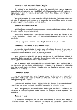 Controle da Rede de Abastecimento d’Água
O rompimento de tubulações na rede de abastecimento d’água provoca a
saturação do solo, aumenta sua instabilidade e facilita os deslizamentos. O problema se
agrava quando os moradores improvisam redes clandestinas d’água, com mangueiras e
canos inadequados.
A solução lógica do problema depende da implantação e da manutenção adequada
da rede de abastecimento d’água e da educação da comunidade sobre os riscos
provocados por redes clandestina e improvisadas.
Redução de fossas Sanitárias
A infiltração de água das fossas sanitárias provoca a gradual saturação do solo das
encostas e facilita os escorregamentos.
A saturação é diretamente proporcional ao número de fossas e á permeabilidade
do solo. A situação torna-se crítica com o adensamento dessas estruturas em áreas
sensíveis.
A solução lógica do problema é a construção da rede de esgotos sanitários.
Controle da Declividade e da Altura dos Cortes
A execução indiscriminada de cortes com a finalidade de construir estradas ou
residências, principalmente com inclinações e alturas excessivas e incompatíveis com a
resistência intrínseca do solo, facilita os escorregamentos.
A verticalização dos taludes, ao alterar o ângulo de repouso, facilita a eclosão de
desastres. Cortes que atinjam horizontes descontínuos, muito alterados e com muitas
fraturas, podem incrementar riscos de deslizamentos.
A solução lógica é de natureza preventiva, através da educação comunitária e da
elaboração de normas rígidas de urbanização. Quando o mal está feito, é necessário
abrandar a declividade, através do retaludamento, ou através de onerosas obras de
contenção de encostas.
Controle de Aterros
Aterros executados sem uma limpeza prévia do terreno, com material de
empréstimo inadequado e sem compactação suficiente, criam condições favoráveis á
infiltração de água e á erosão.
O problema é agravado quando sua configuração contraria as linhas de drenagem
naturais ou,. pior ainda, quando o aterro é lançado sobre surgências d’água.
Para a solução lógica são necessárias: a drenagem do terreno, a correção das
fundações e a compactação do aterro seguida da proteção de sua superfície, com
vegetação.
Controle do Lixo
A disposição inadequada do lixo, que normalmente é lançado nas linhas de
drenagem naturais, concorre para aumentar os riscos de escorregamento; já que o lixo é
111
 