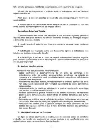 fofo, tem alta-porosidade, facilitando sua embebição, com o aumento de seu peso.
Iniciada de escorregamento, o mesmo tende a estender-se para as camadas
superficiais do solo
Além disso, o lixo e os esgotos a céu aberto são preocupantes, por motivos de
saúde pública.
A solução lógica é a definição de locais adequados para a colocação do lixo, bem
como a coleta do mesmo por serviço de limpeza urbana.
Controle da Cobertura Vegetal
O desmatamento das cristas das elevações e das encostas íngremes permite o
impacto direto das gotas de chuva no terreno, facilitando a erosão e a infiltração de água
e diminuindo-a coesão. do sola
A coesão também é reduzida pelo desaparecimento da trama de raízes pivotantes
superficiais.
A substituição da vegetação nativa por bananeiras agrava a instabilidade dos
taludes, por facilitar a embebição do solo.
A solução lógica é refazer a cobertura vegetal e desenvolver barreiras vegetais,
para facilitar a contenção de massas escorregadas. As bananeiras devem ser removidas
dos taludes~ingremss7
2 - Medidas Não-Estruturais
As medidas não-estruturais mais importantes são:
- ações objetivando o desenvolvimento de um clima de confiança e de
entendimento entre os órgãos governamentais, envolvidos na solução do
problema, e a comunidade local, permitindo o estudo conjunto e a definição das
soluções mais adequadas;
- mapeamento das áreas de risco, microzoneamento e criteriosa definição de áreas
non aedul7candi e aedificandi com restrições e aedificandi de acordo com normas
estabelecidas;
- desenvolvimento de diretrizes, objetivando a gradual reordenação urbanística
das.encosta ocupadas deforma caótica;
- medidas objetivando a gradual reordenação do sistema viário que, na medida do
possível, deve ser desenhado e desenvolvido em sentido paralelo ao das curvas
de nível,
- formulação de critérios para a definição de projetos habitacionais seguros e de
baixo custo, adaptados ás condições topográficas e pedológicas das encostas;
- formulação de critérios para a gradual correção de erros cometidos na fase
caótica da ocupação, permitindo que a maior dimensão dos lotes seja paralela ao
das curvas de nível.
3 - Medidas Estruturais de Encostas
Os tipos de obras objetivando a estabilização de encostas estão em constante
evolução, em função do surgimento de novas técnicas e do aprofundamento dos
conhecimentos sobre os mecanismos de estabilização.
112
 