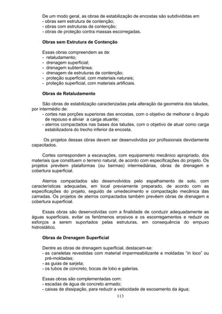 De um modo geral, as obras de estabilização de encostas são subdivididas em
- obras sem estrutura de contenção;
- obras com estruturas de contenção;
- obras de proteção contra massas escorregadas.
Obras sem Estrutura de Contenção
Essas obras compreendem as de:
- retaludamento;
- drenagem superficial;
- drenagem subterrânea;
- drenagem de estruturas de contenção;
- proteção superficial, com materiais naturais;
- proteção superficial, com materiais artificiais.
Obras de Retaludamento
São obras de estabilização caracterizadas pela alteração da geometria dos taludes,
por intermédio de:
- cortes nas porções superioras das encostas, com o objetivo de melhorar o ângulo
de repouso e aliviar a carga atuante;
- aterros compactados nas bases dos taludes, com o objetivo de atuar como carga
estabilizadora do trecho inferior da encosta.
Os projetos dessas obras devem ser desenvolvidos por profissionais devidamente
capacitados.
Cortes correspondem a escavações, com equipamento mecânico apropriado, dos
materiais que constituem o terreno natural, de acordo com especificações do projeto. Os
projetos prevêem plataformas (ou bermas) intermediárias, obras de drenagem e
cobertura superficial.
Aterros compactados são desenvolvidos pelo espalhamento de solo, com
características adequadas, em local previamente preparado, de acordo com as
especificações do projeto, seguido de umedecimento e compactação mecânica das
camadas. Os projetos de aterros compactados também prevêem obras de drenagem e
cobertura superficial.
Essas obras são desenvolvidas com a finalidade de conduzir adequadamente as
águas superficiais, evitar os fenômenos erosivos e os escorregamentos e reduzir os
esforços a serem suportados pelas estruturas, em consequência do empuxo
hidrostático.
Obras de Drenagem Superficial
Dentre as obras de drenagem superficial, destacam-se:
- as caneletas revestidas com material impermeabilizante e moldadas “in loco” ou
pré-moldadas;
- as guias de sarjeta;
- os tubos de concreto, bocas de lobo e galerias.
Essas obras são complementadas com:
- escadas de água de concreto armado;
- caixas de dissipação, para reduzir a velocidade de escoamento da água;
113
 