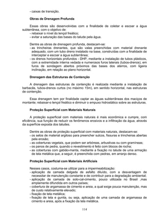- caixas de transição.
Obras de Drenagem Profunda
Essas obras são desenvolvidas com a finalidade de coletar e escoar a água
subterrânea, com o objetivo de:
- rebaixar o nível do lençol freático;
- evitar a saturação das bases do talude pela água.
Dentre as obras de drenagem profunda, destacam-se:
- as trincheiras drenantes, que são valas preenchidas com material drenante
adequado, com um tubo dreno instalado na base, construídas com a finalidade de
interceptar e escoar a água subterrânea;
- os drenos horizontais profundos - DHP, mediante a instalação de tubos plásticos,
com a extremidade interna vedada e numerosos furos laterais (tubos-drenos), em
furos de sondagem abertos próximos das bases dos aterros, com ligeira
inclinação, em relação ao plano horizontal.
Drenagem das Estruturas de Contenção
A drenagem das estruturas de contenção é realizada mediante a instalação de
barbacãs, tubos-drenos curtos (no máximo 15m), em sentido horizontal, nas estruturas
de contenção.
Essa drenagem tem por finalidade captar as águas subterrâneas dos maciços de
montante; rebaixar-o lençol freático e diminuir o empuxo hidrostático sobre as estruturas.
Proteção Superficial com Materiais Naturais
A proteção superficial com materiais naturais é mais econômica e cumpre, com
eficiência, sua função de reduzir os fenômenos erosivos e a infiltração da água, através
da superfície exposta dos taludes.
Dentre as obras de proteção superficial com materiais naturais, destacam-se:
- os selos de material argiloso para preencher sulcos, fissuras e trincheiras abertas
pela erosão;
- as coberturas vegetais, que podem ser arbóreas, arbustivas ou com gramíneas;
- os panos de pedra, quando o revestimento é feito com blocos de rocha;
- as coberturas com gabião-manta, mediante a fixação no talude de uma armação
de tela metálica que, a seguir, é preenchida com pedras, em arranjo denso.
Proteção Superficial com Materiais Artificiais
Nesses casos, costuma-se utilizar para a impermeabilização:
- aplicação de camada delgada de asfalto diluído, com a desvantagem de
necessitar de manutenção constante e de contribuir para a degradação ambiental;
- aplicação de camada de solo-cal-cimento, pouco utilizada no Brasil ,mas
amplamente difundida em outros países;
- cobertura de argamassa de cimento e areia, a qual exige pouca manutenção, mas
de custo relativamente elevado;
- fixação de tela metálica;
- fixação de tela e gunita, ou seja, aplicação de uma camada de argamassa de
cimento e areia, após a fixação da tela metálica.
114
 