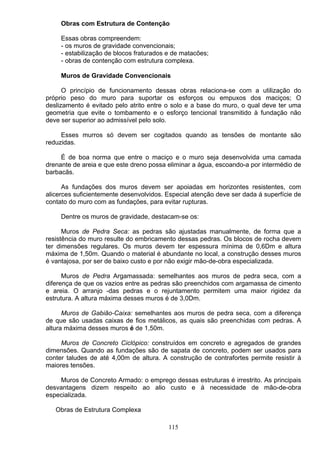 Obras com Estrutura de Contenção
Essas obras compreendem:
- os muros de gravidade convencionais;
- estabilização de blocos fraturados e de matacões;
- obras de contenção com estrutura complexa.
Muros de Gravidade Convencionais
O princípio de funcionamento dessas obras relaciona-se com a utilização do
próprio peso do muro para suportar os esforços ou empuxos dos maciços; O
deslizamento é evitado pelo atrito entre o solo e a base do muro, o qual deve ter uma
geometria que evite o tombamento e o esforço tencional transmitido à fundação não
deve ser superior ao admissível pelo solo.
Esses murros só devem ser cogitados quando as tensões de montante são
reduzidas.
É de boa norma que entre o maciço e o muro seja desenvolvida uma camada
drenante de areia e que este dreno possa eliminar a água, escoando-a por intermédio de
barbacãs.
As fundações dos muros devem ser apoiadas em horizontes resistentes, com
alicerces suficientemente desenvolvidos. Especial atenção deve ser dada á superfície de
contato do muro com as fundações, para evitar rupturas.
Dentre os muros de gravidade, destacam-se os:
Muros de Pedra Seca: as pedras são ajustadas manualmente, de forma que a
resistência do muro resulte do embricamento dessas pedras. Os blocos de rocha devem
ter dimensões regulares. Os muros devem ter espessura mínima de 0,6Dm e altura
máxima de 1,50m. Quando o material é abundante no local, a construção desses muros
é vantajosa, por ser de baixo custo e por não exigir mão-de-obra especializada.
Muros de Pedra Argamassada: semelhantes aos muros de pedra seca, com a
diferença de que os vazios entre as pedras são preenchidos com argamassa de cimento
e areia. O arranjo -das pedras e o rejuntamento permitem uma maior rigidez da
estrutura. A altura máxima desses muros é de 3,0Dm.
Muros de Gabião-Caixa: semelhantes aos muros de pedra seca, com a diferença
de que são usadas caixas de fios metálicos, as quais são preenchidas com pedras. A
altura máxima desses muros é de 1,50m.
Muros de Concreto Ciclópico: construídos em concreto e agregados de grandes
dimensões. Quando as fundações são de sapata de concreto, podem ser usados para
conter taludes de até 4,00m de altura. A construção de contrafortes permite resistir à
maiores tensões.
Muros de Concreto Armado: o emprego dessas estruturas é irrestrito. As principais
desvantagens dizem respeito ao alio custo e á necessidade de mão-de-obra
especializada.
Obras de Estrutura Complexa
115
 