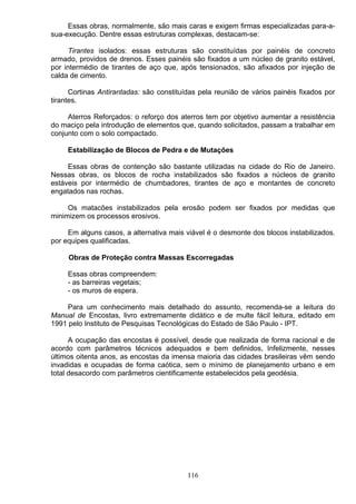 Essas obras, normalmente, são mais caras e exigem firmas especializadas para-a-
sua-execução. Dentre essas estruturas complexas, destacam-se:
Tirantes isolados: essas estruturas são constituídas por painéis de concreto
armado, providos de drenos. Esses painéis são fixados a um núcleo de granito estável,
por intermédio de tirantes de aço que, após tensionados, são afixados por injeção de
calda de cimento.
Cortinas Antirantadas: são constituídas pela reunião de vários painéis fixados por
tirantes.
Aterros Reforçados: o reforço dos aterros tem por objetivo aumentar a resistência
do maciço pela introdução de elementos que, quando solicitados, passam a trabalhar em
conjunto com o solo compactado.
Estabilização de Blocos de Pedra e de Mutações
Essas obras de contenção são bastante utilizadas na cidade do Rio de Janeiro.
Nessas obras, os blocos de rocha instabilizados são fixados a núcleos de granito
estáveis por intermédio de chumbadores, tirantes de aço e montantes de concreto
engatados nas rochas.
Os matacões instabilizados pela erosão podem ser fixados por medidas que
minimizem os processos erosivos.
Em alguns casos, a alternativa mais viável é o desmonte dos blocos instabilizados.
por equipes qualificadas.
Obras de Proteção contra Massas Escorregadas
Essas obras compreendem:
- as barreiras vegetais;
- os muros de espera.
Para um conhecimento mais detalhado do assunto, recomenda-se a leitura do
Manual de Encostas, livro extremamente didático e de multe fácil leitura, editado em
1991 pelo Instituto de Pesquisas Tecnológicas do Estado de São Paulo - IPT.
A ocupação das encostas é possível, desde que realizada de forma racional e de
acordo com parâmetros técnicos adequados e bem definidos, Infelizmente, nesses
últimos oitenta anos, as encostas da imensa maioria das cidades brasileiras vêm sendo
invadidas e ocupadas de forma caótica, sem o mínimo de planejamento urbano e em
total desacordo com parâmetros cientificamente estabelecidos pela geodésia.
116
 