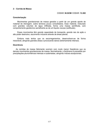 2 - Corrida de Massa
CODAR: NI.GCM/ CODAR: 13.302
Caracterização
Movimentos gravitacionais de massa gerados a partir de um grande aporte de
material de drenagem, sobre terrenos pouco consolidados. Esse material, misturado
com grandes volumes de água infiltrada, forma uma massa semifluida, com
comportamento geotécnico semelhante ao de um liquido viscoso (solifluxão).
Esses movimentos têm grande capacidade de transporte, grande raio de ação e
alto poder destrutivo, escorrendo inclusive através de áreas planas.
Embora mais lentos que os escorregamentos, desenvolvem-se de forma
inexorável, atingindo grandes áreas e provocando danos extremamente intensos.
Ocorrência
As corridas de massa felizmente ocorrem com muito menor freqüência que os
demais movimentos gravitacionais de massa. Normalmente, o fenômeno é precedido por
precipitações pluviométricas intensas e sustentadas, atingindo índices excepcionais.
117
 