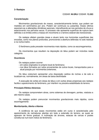 3- Rastejos
CODAR: NI.GRJ/ CODAR: 13.303
Caracterização
Movimentos gravitacionais de massa, caracteristicamente lentos, que podem ser
medidos em centímetros por ano. Podem ser contínuos ou pulsantes. Esses últimos
associam-se a alterações climáticas sazonais, intensificando-se nos períodos de chuva e
estacionando nos períodos secos. O processo não apresenta superfície de ruptura bem
definida e os limites entre a massa em movimento e o terreno estável são transicionais.
Os rastejos afetam grandes áreas e atuam tanto nos horizontes superficiais das
encostas, como nos planos profundos, promovendo a abertura defendas no solo residual
e na rocha-matriz.
O fenômeno pode preceder movimentos mais rápidos, como os escorregamentos.
Os movimentos que resultam na deposição do tálus podem ser incluídos nesta
categoria.
Ocorrência
Os rastejos podem ocorrer:
- em solos originados no próprio local do fenômeno;
- nos tálus formados por solos provenientes de outros locais, transportados para a
atual posição por movimentos anteriores.
Os tálus costumam apresentar uma disposição caótica de rochas e de solo e
localizam-se, normalmente, em áreas de baixa declividade
A execução de cortes em áreas de tálus e em outras áreas propensas aos rastejos
facilita o aparecimento do fenômeno, por interferir na precária estabilidade do terreno.
Principais Efeitos Adversos
Os rastejos comprometem obras, como sistemas de drenagem, pontes, viadutos e
até mesmo casas.
Os rastejos podem prenunciar movimentos gravitacionais mais rápidos, como
escorregamento
Monitorizarão, Alerta e Alarme
A evidência de que esses movimentos estão em curso é caracterizada pelo
aparecimento de rachaduras abertas em toda a extensão do terreno, as quais se
agravam de forma gradual. A inclinação de árvores, estacas de cercas e postes
constitui-se num bom indicio do fenômeno.
118
 