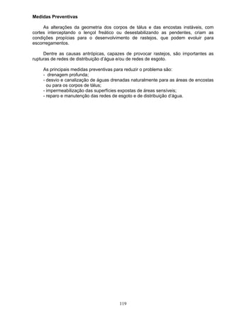 Medidas Preventivas
As alterações da geometria dos corpos de tálus e das encostas instáveis, com
cortes interceptando o lençol freático ou desestabilizando as pendentes, criam as
condições propícias para o desenvolvimento de rastejos, que podem evoluir para
escorregamentos.
Dentre as causas antrópicas, capazes de provocar rastejos, são importantes as
rupturas de redes de distribuição d’água e/ou de redes de esgoto.
As principais medidas preventivas para reduzir o problema são:
- drenagem profunda;
- desvio e canalização de águas drenadas naturalmente para as áreas de encostas
ou para os corpos de tálus;
- impermeabilização das superfícies expostas de áreas sensíveis;
- reparo e manutenção das redes de esgoto e de distribuição d’água.
119
 