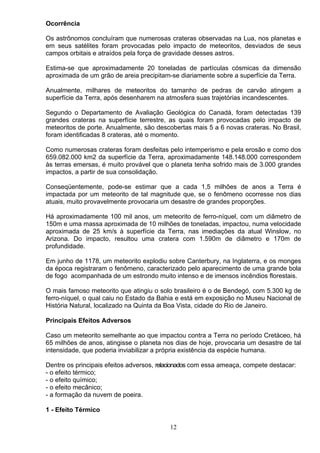 Ocorrência
Os astrônomos concluíram que numerosas crateras observadas na Lua, nos planetas e
em seus satélites foram provocadas pelo impacto de meteoritos, desviados de seus
campos orbitais e atraídos pela força de gravidade desses astros.
Estima-se que aproximadamente 20 toneladas de partículas cósmicas da dimensão
aproximada de um grão de areia precipitam-se diariamente sobre a superfície da Terra.
Anualmente, milhares de meteoritos do tamanho de pedras de carvão atingem a
superfície da Terra, após desenharem na atmosfera suas trajetórias incandescentes.
Segundo o Departamento de Avaliação Geológica do Canadá, foram detectadas 139
grandes crateras na superfície terrestre, as quais foram provocadas pelo impacto de
meteoritos de porte. Anualmente, são descobertas mais 5 a 6 novas crateras. No Brasil,
foram identificadas 8 crateras, até o momento.
Como numerosas crateras foram desfeitas pelo intemperismo e pela erosão e como dos
659.082.000 km2 da superfície da Terra, aproximadamente 148.148.000 correspondem
às terras emersas, é muito provável que o planeta tenha sofrido mais de 3.000 grandes
impactos, a partir de sua consolidação.
Conseqüentemente, pode-se estimar que a cada 1,5 milhões de anos a Terra é
impactada por um meteorito de tal magnitude que, se o fenômeno ocorresse nos dias
atuais, muito provavelmente provocaria um desastre de grandes proporções.
Há aproximadamente 100 mil anos, um meteorito de ferro-níquel, com um diâmetro de
150m e uma massa aproximada de 10 milhões de toneladas, impactou, numa velocidade
aproximada de 25 km/s à superfície da Terra, nas imediações da atual Winslow, no
Arizona. Do impacto, resultou uma cratera com 1.590m de diâmetro e 170m de
profundidade.
Em junho de 1178, um meteorito explodiu sobre Canterbury, na Inglaterra, e os monges
da época registraram o fenômeno, caracterizado pelo aparecimento de uma grande bola
de fogo acompanhada de um estrondo muito intenso e de imensos incêndios florestais.
O mais famoso meteorito que atingiu o solo brasileiro é o de Bendegó, com 5.300 kg de
ferro-níquel, o qual caiu no Estado da Bahia e está em exposição no Museu Nacional de
História Natural, localizado na Quinta da Boa Vista, cidade do Rio de Janeiro.
Principais Efeitos Adversos
Caso um meteorito semelhante ao que impactou contra a Terra no período Cretáceo, há
65 milhões de anos, atingisse o planeta nos dias de hoje, provocaria um desastre de tal
intensidade, que poderia inviabilizar a própria existência da espécie humana.
Dentre os principais efeitos adversos, relacionados com essa ameaça, compete destacar:
- o efeito térmico;
- o efeito químico;
- o efeito mecânico;
- a formação da nuvem de poeira.
1 - Efeito Térmico
12
 