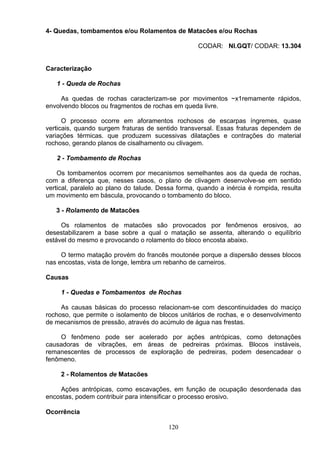 4- Quedas, tombamentos e/ou Rolamentos de Matacões e/ou Rochas
CODAR: NI.GQT/ CODAR: 13.304
Caracterização
1 - Queda de Rochas
As quedas de rochas caracterizam-se por movimentos ~x1remamente rápidos,
envolvendo blocos ou fragmentos de rochas em queda livre.
O processo ocorre em aforamentos rochosos de escarpas íngremes, quase
verticais, quando surgem fraturas de sentido transversal. Essas fraturas dependem de
variações térmicas. que produzem sucessivas dilatações e contrações do material
rochoso, gerando planos de cisalhamento ou clivagem.
2 - Tombamento de Rochas
Os tombamentos ocorrem por mecanismos semelhantes aos da queda de rochas,
com a diferença que, nesses casos, o plano de clivagem desenvolve-se em sentido
vertical, paralelo ao plano do talude. Dessa forma, quando a inércia é rompida, resulta
um movimento em báscula, provocando o tombamento do bloco.
3 - Rolamento de Matacões
Os rolamentos de matacões são provocados por fenômenos erosivos, ao
desestabilizarem a base sobre a qual o matação se assenta, alterando o equilíbrio
estável do mesmo e provocando o rolamento do bloco encosta abaixo.
O termo matação provém do francês moutonée porque a dispersão desses blocos
nas encostas, vista de longe, lembra um rebanho de carneiros.
Causas
1 - Quedas e Tombamentos de Rochas
As causas básicas do processo relacionam-se com descontinuidades do maciço
rochoso, que permite o isolamento de blocos unitários de rochas, e o desenvolvimento
de mecanismos de pressão, através do acúmulo de água nas frestas.
O fenômeno pode ser acelerado por ações antrópicas, como detonações
causadoras de vibrações, em áreas de pedreiras próximas. Blocos instáveis,
remanescentes de processos de exploração de pedreiras, podem desencadear o
fenômeno.
2 - Rolamentos de Matacões
Ações antrópicas, como escavações, em função de ocupação desordenada das
encostas, podem contribuir para intensificar o processo erosivo.
Ocorrência
120
 