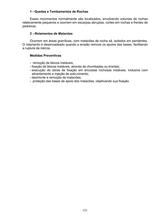 1 - Quedas e Tombamentos de Rochas
Esses movimentos normalmente são localizados, envolvendo volumes de rochas
relativamente pequenos e ocorrem em escarpas abruptas, cortes em rochas e frentes de
pedreiras.
2 - Rolamentos de Matacões
Ocorrem em áreas graníticas, com matacões de rocha sã. isolados em pendentes.
O rolamento é desencadeado quando a erosão remove os apoios das bases, facilitando
a ruptura da inércia.
Medidas Preventivas
- remoção de blocos instáveis;
- fixação de blocos instáveis, através de chumbadas ou tirantes;
- execução de obras de fixação em encostas rochosas instáveis, inclusive com
atirantamento e injeção de solo-cimento;
- desmonte e remoção de matacões;
- proteção das bases de apoio dos matacões, objetivando sua fixação.
121
 