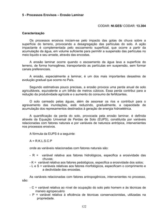 5 - Processos Erovisos – Erosão Laminar
CODAR: NI.GES/ CODAR: 13.304
Caracterização
Os processos erosivos iniciam-se pelo impacto das gotas de chuva sobre a
superfície do terreno, provocando a desagregação das partículas do solo. A ação
impactante é complementada pelo escoamento superficial, que ocorre a partir da
acumulação da água, em volume suficiente para permitir a suspensão das partículas no
meio liquido e seu arraste, através das encostas.
A erosão laminar ocorre quando o escoamento da água lava a superfície do
terreno, de forma homogênea, transportando as partículas em suspensão, sem formar
canais preferenciais.
A erosão, especialmente a laminar, é um dos mais importantes desastres de
evolução gradual que ocorre no País.
Segundo estimativas pouco precisas, a erosão provoca uma perda anual de solo
agricultáveis, equivalente a um bilhão de metros cúbicos. Essa perda contribui para a
redução da produtividade agrícola e o aumento do consumo de fertilizantes.
O solo carreado pelas águas, além de assorear os rios e contribuir para o
agravamento das inundações, está reduzindo, gradualmente, a capacidade de
acumulação dos represamentos destinados à geração de energia hidroelétrica.
A quantificação da perda do solo, provocada pela erosão laminar, é definida
através da Equação Universal de Perdas de Solo (EUPS), constituída por variáveis
relacionadas com fatores naturais e por variáveis de natureza antrópica, intervenientes
nos processos erosivos.
A fórmula da EUPS é a seguinte:
A = R.K.L.S.C.P
onde as variáveis relacionadas com fatores naturais são:
- R = variável relativa aos fatores hidrológicos, especifica a erosividade das
chuvas;
- K = variável relativa aos fatores pedológicos, especifica a erosividade dos solos;
- L e S = variáveis relativas aos fatores morfológicos, especificam o comprimento e
a declividade das encostas.
As variáveis relacionadas com fatores antropogênicos, intervenientes no processo,
são:
- C = variável relativa ao nível de ocupação do solo pelo homem e às técnicas de
maneio agropecuário
- P = variável relativa á eficiência de técnicas conservacionistas, utilizadas na
propriedade.
122
 