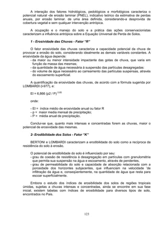 A interação dos fatores hidrológicos, pedológicos e morfológicos caracteriza o
potencial natural -de erosão laminar (PNEL), indicativo teórico da estimativa de perdas
anuais, por erosão laminar. de uma área definida, considerando-a desprovida de
cobertura vegetal e sem qualquer intervenção antrópica.
A ocupação e o manejo do solo e a prática das ações conservacionistas
caracterizam a influência antrópica sobre a Equação Universal de Perda de Solos.
1 - Erosividade das Chuvas - Fator “R”
O fator erosividade das chuvas caracteriza a capacidade potencial da chuva de
provocar a erosão do solo, considerando idealmente as demais variáveis constantes. A
erosividade da água depende:
- da maior ou menor intensidade impactante das gotas de chuva, que varia em
função da massa das mesmas;
- da quantidade de água necessária á suspensão das partículas desagregadas:
- do volume de água necessário ao carreamento das partículas suspensas, através
do escoamento superficial.
A quantificação da erosividade das chuvas, de acordo com a fórmula sugerida por
LOMBARDI (l-977), e:
El = 6,866 (p2 / P) 0.85
onde:
- El = índice médio de erosividade anual ou fator R
- p = maior media mensal de precipitação;
- P = média anual de precipitação.
Conclui-se que, quanto mais intensas e concentradas forem as chuvas, maior o
potencial de erosividade das mesmas.
2- Erodibilidade dos Solos - Fator “K”
BERTONI e LOMBARDI caracterizam a erodibilidade do solo como a recíproca da
resistência do solo à erosão.
O potencial de erodibilidade do solo é influenciado por seu:
- grau de coesão de resistência à desagregação em partículas com granulométria
que permita sua suspensão na água e escoamento, através de pendentes,
- grau de permeabilidade do solo e capacidade de absorção relacionada com a
porosidade dos horizontes subjacentes, que influenciam na velocidade ‘de
infiltração da água e, conseqüentemente, na quantidade de água que resta para
escoar superficialmente.
Embora o estudo dos índices de erosibilidade dos solos de regiões tropicais
úmidas, sujeitas a chuvas intensas e concentradas, ainda se encontre em sua fase
inicial, existem tabelas com índices de erosibilidade para diversos tipos de solo,
encontrados no Pais.
123
 