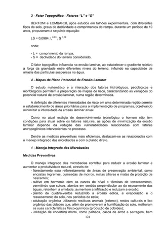 3 - Fator Topográfico - Fatores “L” e “S”
BERTONI e LOMBARDI, após estudos em talhões experimentais, com diferentes
tipos de solo, graus de declividade e comprimentos de rampa, durante um período de 10
anos, propuseram a seguinte equação:
LS = 0,0984. L0,63
. S 1,18
onde:
- L = comprimento da rampa;
- S = declividade do terreno considerado.
O fator topográfico influencia na erosão laminar, ao estabelecer o gradiente relativo
à força da gravidade entre diferentes níveis do terreno, influindo na capacidade de
arraste das partículas suspensas na água.
4 - Mapas de Risco Potencial de Erosão Laminar
O estudo matemático e a interação dos fatores hidrológicos, pedológicos e
morfológicos permitem a preparação de mapas de risco, caracterizando as variações do
potencial natural de erosão laminar, numa região determinada.
A definição de diferentes intensidades de risco em uma determinada região permite
o estabelecimento de áreas prioritárias para a implementação de programas, objetivando
minimizar a intensidade da erosão laminar anual.
Como no atual estágio de desenvolvimento tecnológico o homem não tem
condições para atuar sobre os fatores naturais, as ações de minimização da erosão
laminar depende da redução das vulnerabilidades relacionadas com fatores
antropogênicos intervenientes no processo.
Dentre as medidas preventivas mais eficientes, destacam-se as relacionadas com
o manejo integrado das microbadas e com o plantio direto.
1 - Manejo Integrado das Microbacias
Medidas Preventivas
O manejo integrado das microbacias contribui para reduzir a erosão laminar e
aumentar a produtividade natural, através de:
- florestamento e/ou reflorestamento de áreas de preservação ambiental, como
encostas íngremes, cumeadas de morros, matas ciliares e matas de proteção de
nascentes;
- cultivo em harmonia com as curvas de nível e técnicas de terraceamento,
permitindo que sulcos, abertos em sentido perpendicular ao do escoamento das
águas, retenham a umidade, aumentem a infiltração e reduzam a erosão;
- plantio de quebra-ventos reduzindo a erosão eólica, a evaporação e o
ressecamento do solo, nos períodos de estio;
- adubação orgânica utilizando resíduos animais (esterco), restos culturais e lixo
orgânico das cidades que, além de promoverem a humificação do solo, melhoram
as suas características físico-químicos (produção de colóides);
- utilização de cobertura morta, como palhada, casca de arroz e serragem, bem
124
 