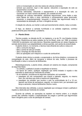 como a incorporação ao solo dos restos de culturas anteriores;
- sempre que possível, roçar e não capinar, reduzindo a exposição do solo ao
aquecimento e á erosão;
- culturas adensadas, reduzindo o espaçamento e a exposição do solo, ao
concentrar um maior número de plantas, por unidade de área;
- utilização de culturas intercalares, plantando leguminosas, como feijão e soja,
entre fileiras de milho e cana, permitindo o sombreamento pelas gramíneas,
reduzindo a evapotranspiração, enquanto o rizóbio das leguminosas reduz a
necessidade de adubação, ao fixar o nitrogênio ao solo.
A rotação de culturas, ao manter o solo permanentemente coberto, reduz a erosão.
O fogo, ao destruir a camada humificada e os colóides orgânicos, contribui
poderosamente para intensificar o problema.
2 - Plantio Direto
Técnica surgida, na década de 60, na Inglaterra, e na de 70, nos Estados Unidos
da América. Disseminou-se pelos estados do sul do Brasil, onde, em 1990, já existiam
1.000.000 ha plantados com esta técnica. Recentes experiências em áreas irrigadas do
cerrado demonstram sua adaptabilidade a climas quentes, sem perda de produtividade.
O plantio direto é, no momento, a técnica mais eficiente de cultivo e reduz em:
- 30% o consumo de água;
- 60% a perda de solo por erosão;
- 30% o emprego de mão-de-obra;
- 50% as operações com máquina e o custo de combustível.
O plantio direto diminui a erosão, a evaporação e, de forma drástica, o processo de
compactação do solo. Além de recuperar a textura do solo, facilita o processo de
humificação e reduz o consumo de fertilizantes.
Metodologicamente, o plantio direto, utilizado em sistema de rotação, compreende
as seguintes fases:
- na colheita, a palhada é picada e espalhada no terreno;
- na época de cultivo, qualquer vegetação que tenha brotado é roçada e não
capinada ou destruída por herbicida de contato;
- ao se replantar, procede-se ás seguintes operações, em sucessão:
• passagem de rolo compactador que acama a palhada, seguido, no mesmo
trem, por rolo-faca que corta a mesma em fragmentos;
• passagem de sulcador que revolve o solo na profundidade de 5 a 10 cm,
apenas nas linhas de semeadura, seguido, no mesmo trem, por semeador que
lança a semente, mistura fertilizante e fecha o sulco.
Nos intervalos das colheitas, a pouca vegetação que consegue romper a palhada é
roçada ou destruída por herbicida de contato.
Quando da colheita, as operações se repetem na mesma ordem, e a rotação
correta das colheitas impede a especialização de pragas e permite que leguminosas
fixem nitrogênio para o ciclo de plantação de cereais.
125
 