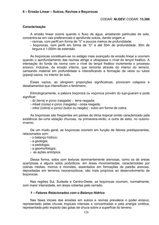 6 – Erosão Linear – Sulcos, Ravinas e Boçorocas
CODAR: NI.GEV/ CODAR: 13.306
Caracterização
A erosão linear ocorre quando o fluxo de água, arrastando partículas de solo,
concentra-se em vias preferenciais e aprofunda sulcos, dando origem a:
- ravinas, com perfil em forma de “V” e poucos metros de profundidade;
- boçorocas, com perfil em forma de “U” e até 50m de profundidade, 30m de
largura e 1.000m de extensão.
As boçorocas constituem-se no estágio mais avançado da erosão linear e ocorrem
quando o aprofundamento das ravinas atinge e ultrapassa o nível do lençol freático. A
interseção do fundo da ravina com o nível do lençol freático incrementa o processo
erosivo, inclusive, da erosão interna, que remonta através do interior do terreno,
carreando material em profundidade e intensificando a formação de veios ou tubos
(pipes) vazios, no interior do solo.
Esses vazios, ao atingirem proporções significativas, provocam colapsos e
desabamentos que intensificam o fenômeno.
Etimologicamente, a palavra boçoroca ou voçoroca provém do tupi-guarani e pode
significar:
- ibi (terra) e çoroc (rasgada) - terra rasgada;
- mbaê (coisa) e çoroc (rasgada) - coisa rasgada;
- mboi (cobra) e çoroci (sulco ou rasgão) - sulco em forma de cobra.
As boçorocas são freqüentes em países de clima tropical úmido caracterizado pela
existência de--uma estação chuvosa, na primavera-verão, e outra de estio, no outono-
inverno.
De um modo geral, as boçorocas ocorrem em função de fatores predisponentes,
relacionados com:
- o balanço hídrico;
- a geologia;
- a pedologia;
- a geomorfologia;
- as ações antrópica.
Dessa forma, solos com texturas dominantemente arenosas, como os de areias
quartzosas e alguns solos podzólicos. em áreas movimentadas. caracterizadas por
colinas médias, morros e morretes, assentados em formações de padrão arenoso,
depositadas em terrenos neocenozóicos, são mais propícios ao desenvolvimento de
boçorocas.
Nas regiões Sul, Sudeste e Centro-Oeste, as boçorocas ocorrem, normalmente,
com maior intensidade, em áreas cobertas pelo cerrado.
1 – Fatores Relacionados com o Balanço Hídrico
Nas fases iniciais das erosões em sulcos e ravinas prevalece o poder erosivo,
representado pelas chuvas tropicais intensas e concentradas e pela energia cinética,
representada pelo impacto das gotas de chuva sobre a superfície do terreno.
126
 
