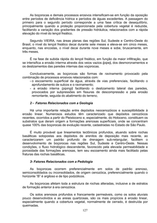 As boçorocas e demais processos erosivos intensificam-se em função da oposição
entre períodos de deficiência hídrica e períodos de águas excedentes. A passagem do
primeiro para o segundo período corresponde a uma fase crítica de desequilíbrio,
principalmente quando a proteção proporcionada pela cobertura vegetal é reduzida,
facilitando a variação dos gradientes de pressão hidráulica, relacionados com a rápida
elevação do nível do lençol freático.
Segundo VIEIRA, nas áreas planas das regiões Sul, Sudeste e Centro-Oeste do
Brasil, o nível do lençol freático decai durante sete meses e eleva-se em cinco meses,
enquanto, nas encostas, o nível decai durante nove meses e sobe, bruscamente, em
três meses.
É na fase de subida rápida do lençol freático, em função da maior infiltração, que
se intensifica a erosão interma através dos veios vazios (pipe), dos desmoronamentos e
os deslizamentos das paredes internas das voçorocas.
Conclusivamente, as boçorocas são formas de ravinamento provocado pela
combinação de processos erosivos relacionados com:
- o escoamento superficial da água, através de vias preferenciais, facilitando o
aprofundamento de sulcos e o ravinamento;
- a erosão interna (pipingi) facilitando o deslizamento lateral das paredes,
provocados por subpressões em fissuras de descompressão e pela erosão
remontante, seguida do abatimento do terreno.
2 - Fatores Relacionados com a Geologia
Há uma importante relação entre depósitos neocenozóicos e susceptibilidade à
erosão linear. Numerosos estudos têm caracterizado que depósitos cenozóicos
recentes, ocorridos a partir do Pleistoceno e, especialmente, do Holoceno, constituem os
substratos que deram origem a formações arenosas superficiais, onde se concentram
quase 100% das boçorocas de evolução recente, cadastradas no Estado de São Paulo.
É muito provável que lineamentos tectônicos profundos, atuando sobre rochas
basálticas sotopostas aos depósitos de arenitos de deposição mais recente, ao
caracterizarem um padrão profundo de drenagem sub-retangular, facilitem o
desenvolvimento de boçorocas nas regiões Sul, Sudeste e Centro-Oeste. Nessas
condições, o fluxo hidrológico descendente, favorecido pela elevada permeabilidade e
porosidade das formações arenosas, tem seu escoamento ainda mais facilitado pelas
fraturas das rochas basálticas.
3- Fatores Relacionados com a Pedologia
As boçorocas ocorrem preferencialmente em solos de padrão arenoso,
semiconsolidados ou inconsolidados, de origem cenozóica, preferencialmente quando o
horizonte “B” é argiloso e de tipo podzólicos.
As boçorocas afetam toda a estrutura de rochas alteradas, inclusive a de estratos
de formação anterior á era cenozóica.
Os solos arenosos profundos e francamente permeáveis, como os solos aluviais
pouco desenvolvidos e as areias quartzosas, são os mais propícios á erosão linear,
especialmente quando a cobertura vegetal, normalmente de cerrado, é destruída por
queimadas.
127
 