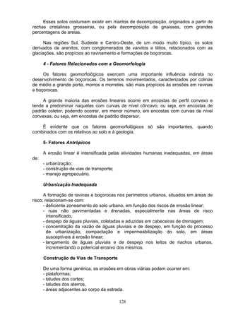 Esses solos costumam existir em mantos de decomposição, originados a partir de
rochas cristalinas grosseiras, ou pela decomposição de gnaisses, com grandes
percentagens de areias.
Nas regiões Sul, Sudeste e Centro-Oeste, de um modo muito típico, os solos
derivados de arenitos, com conglomerados de varvitos e tilitos, relacionados com as
glaciações, são propícios ao ravinamento e formações de boçorocas.
4 - Fatores Relacionados com a Geomorfologia
Os fatores geomorfológicos exercem uma importante influência indireta no
desenvolvimento de boçorocas. Os terrenos movimentados, caracterizados por colinas
de médio e grande porte, morros e morretes, são mais propícios ás erosões em ravinas
e boçorocas.
A grande maioria das erosões lineares ocorre em encostas de perfil convexo e
tende a predominar naquelas com curvas de nível côncavo, ou seja, em encostas de
padrão coletor, podendo ocorrer, em menor número, em encostas com curvas de nível
convexas, ou seja, em encostas de padrão dispersor.
É evidente que os fatores geomorfológicos só são importantes, quando
combinados com os relativos ao solo e à geologia.
5- Fatores Antrópicos
A erosão linear é intensificada pelas atividades humanas inadequadas, em áreas
de:
- urbanização;
- construção de vias de transporte;
- manejo agropecuário.
Urbanização Inadequada
A formação de ravinas e boçorocas nos perímetros urbanos, situados em áreas de
risco, relacionam-se com:
- deficiente zoneamento do solo urbano, em função dos riscos de erosão linear;
- ruas não pavimentadas e drenadas, especialmente nas áreas de risco
intensificado,
- despejo de águas pluviais, coletadas e aduzidas em cabeceiras de drenagem;
- concentração da vazão de águas pluviais e de despejo, em função do processo
de urbanização, compactação e impermeabilização do solo, em áreas
susceptíveis á erosão linear;
- lançamento de águas pluviais e de despejo nos leitos de riachos urbanos,
incrementando o potencial erosivo dos mesmos.
Construção de Vias de Transporte
De uma forma genérica, as erosões em obras viárias podem ocorrer em:
- plataformas;
- taludes dos cortes;
- taludes dos aterros,
- áreas adjacentes ao corpo da estrada.
128
 
