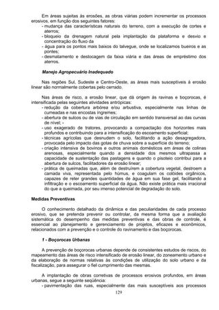 Em áreas sujeitas às erosões, as obras viárias podem incrementar os processos
erosivos, em função dos seguintes fatores:
- mudança das características naturais do terreno, com a execução de cortes e
aterros;
- bloqueio da drenagem natural pela implantação da plataforma e desvio e
concentração do fluxo da
- água para os pontos mais baixos do talvegue, onde se localizamos bueiros e as
pontes;
- desmatamento e destocagem da faixa viária e das áreas de empréstimo dos
aterros.
Manejo Agropecuário Inadequado
Nas regiões Sul, Sudeste e Centro-Oeste, as áreas mais susceptíveis à erosão
linear são normalmente cobertas pelo cerrado.
Nas áreas de risco, a erosão linear, que dá origem ás ravinas e boçorocas, é
intensificada pelas seguintes atividades antrópicas:
- redução da cobertura arbórea e/ou arbustiva, especialmente nas linhas de
cumeadas e nas encostas íngremes;
- abertura de sulcos ou de vias de circulação em sentido transversal ao das curvas
de nível; -
- uso exagerado de tratores, provocando a compactação dos horizontes mais
profundos e contribuindo para a intensificação do escoamento superficial;
- técnicas agrícolas que desnudem o solo, facilitando a ação desagregadora,
provocada pelo impacto das gotas de chuva sobre a superfície do terreno;
- criação intensiva de bovinos e outros animais domésticos em áreas de colinas
arenosas, especialmente quando a densidade dos mesmos ultrapassa a
capacidade de sustentação das pastagens e quando o pisoteio contribui para a
abertura de sulcos, facilitadores da erosão linear;
- prática de queimadas que, além de destruírem a cobertura vegetal, destroem a
camada viva, representada pelo húmus, e coagulam os colóides orgânicos,
capazes de reter grandes quantidades de água em sua fase gel, facilitando a
infiltração e o escoamento superficial da água. Não existe prática mais irracional
do que a queimada, por seu imenso potencial de degradação do solo.
Medidas Preventivas
O conhecimento detalhado da dinâmica e das peculiaridades de cada processo
erosivo, que se pretenda prevenir ou controlar, da mesma forma que a avaliação
sistemática do desempenho das medidas preventivas e das obras de controle, é
essencial ao planejamento e gerenciamento de projetos, eficazes e econômicos,
relacionados com a prevenção e o controle do ravinamento e das boçorocas.
1 - Boçorocas Urbanas
A prevenção de boçorocas urbanas depende de consistentes estudos de riscos, do
mapeamento das áreas de risco intensificado de erosão linear, do zoneamento urbano e
da elaboração de normas relativas às condições de utilização do solo urbano e da
fiscalização, para assegurar o fiel cumprimento das mesmas.
A implantação de obras corretivas de processos erosivos profundos, em áreas
urbanas, segue a seguinte seqüência:
- pavimentação das ruas, especialmente das mais susceptíveis aos processos
129
 
