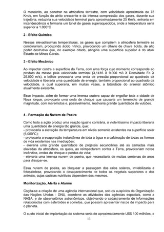 O meteorito, ao penetrar na atmosfera terrestre, com velocidade aproximada de 75
Km/s, em função do atrito crescente e da intensa compressão dos gases, durante sua
trajetória, reduziria sua velocidade terminal para aproximadamente 25 Km/s, entraria em
incandescência e formaria um túnel de gases superaquecidos, onde a temperatura seria
superior a 1.000°C
2 - Efeito Químico
Nessas elevadíssimas temperaturas, os gases que compõem a atmosfera terrestre se
combinariam, produzindo ácido nítrico, provocando um dilúvio de chuva ácida, de alto
poder destrutivo que, no exemplo citado, atingiria uma superfície superior à do atual
Estado de Minas Gerais.
3 - Efeito Mecânico
Ao impactar contra a superfície da Terra, com uma força cujo momento corresponde ao
produto da massa pela velocidade terminal (3,1416 X 9.000 m3 X Densidade Fe X
25.000 m/s), o bólide provocaria uma onda de pressão proporcional ao quadrado da
velocidade e liberaria uma quantidade de energia, também proporcional ao quadrado da
velocidade, a qual superaria, em muitas vezes, a totalidade do arsenal atômico
atualmente existente.
Esse impacto, além de formar uma imensa cratera capaz de engolfar toda a cidade de
Nova lorque, provocaria uma onda de choque que causaria um terremoto de grande
magnitude, com maremotos e, possivelmente, reativaria grande quantidade de vulcões.
4 - Formação da Nuvem de Poeira
Como toda a ação produz uma reação igual e contrária, o violentíssimo impacto liberaria
uma quantidade de energia tão grande, que:
- provocaria a elevação da temperatura em níveis somente existentes na superfície solar
(6.000°C);
- provocaria a evaporação instantânea de toda a água e a calcinação de todas as formas
de vida existentes nas imediações;
- elevaria uma grande quantidade de projéteis secundários até as camadas mais
elevadas da atmosfera, os quais, ao reimpactarem contra a Terra, provocariam novos
incêndios, ondas de choque e perdas de vida;
- elevaria uma imensa nuvem de poeira, que necessitaria de muitas centenas de anos
para dissipar-se.
Essa nuvem de poeira, ao bloquear a passagem dos raios solares, inviabilizaria a
fotossíntese, provocando o desaparecimento de todos os vegetais superiores e dos
animais, cujas cadeias nutritivas dependem dos mesmos.
Monitorização, Alerta e Alarme
Cogita-se a criação de uma agência internacional que, sob os auspícios da Organização
das Nações Unidas - ONU, coordene as atividades das agências espaciais, como a
NASA, e de observatórios astronômicos, objetivando o cadastramento de informações
relacionadas com asteróides e cometas, que possam apresentar riscos de impacto para
o planeta.
O custo inicial de implantação do sistema seria de aproximadamente US$ 100 milhões, e
13
 