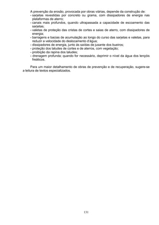 A prevenção da erosão, provocada por obras viárias, depende da construção de:
- sarjetas revestidas por concreto ou grama, com dissipadores de energia nas
plataformas de aterro;
- canais mais profundos, quando ultrapassada a capacidade de escoamento das
sarjetas;
- valetas de proteção das cristas de cortes e saias de aterro, com dissipadores de
energia;
- barragens e bacias de acumulação ao longo do curso das sarjetas e valetas, para
reduzir a velocidade do deslocamento d’água;
- dissipadores de energia, junto ás saídas de jusante dos bueiros;
- proteção dos taludes de cortes e de aterros, com vegetação;
- proibição da rapina dos taludes;
- drenagem profunda; quando for necessário, deprimir o nível da água dos lençóis
freáticos.
Para um maior detalhamento de obras de prevenção e de recuperação, sugere-se
a leitura de textos especializados.
131
 