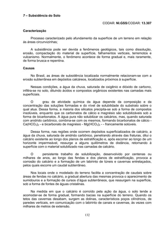 7 – Subsidência do Solo
CODAR: NI.GSS/CODAR: 13.307
Caracterização
Processo caracterizado pelo afundamento da superfície de um terreno em relação
ás áreas circunvizinhas;
A subsidência pode ser devida a fenômenos geológicos, tais como dissolução,
erosão, compactação do material de superfície, falhamentos verticais, terremotos e
vulcanismo. Normalmente, o fenômeno acontece de forma gradual e, mais raramente,
de forma brusca e repentina.
Causas
No Brasil, as áreas de subsidência localizada normalmente relacionam-se com a
erosão subterrânea em depósitos calcáreos, localizados próximos à superfície.
Nessas condições, a água da chuva, saturada de oxigênio e dióxido de carbono,
infiltra-se no solo, diluindo ácidos e compostos orgânicos existentes nas camadas mais
superficiais.
O grau de atividade química da água depende da composição e da
concentração das soluções formadas e do nível de solubilidade do substrato sobre o
qual atua. Dessa forma, a maioria dos silicatos precipita-se sob a forma de compostos
insolúveis, enquanto que os carbonatos de cálcio e magnésio são solubilizáveis sob a
forma de bicarbonatos. A água pura não solubilizar os calcários, mas, quando saturada
com anidrido carbônico, combina-se com os mesmos, formando bicarbonatos de cálcio -
Ca(HCO3)2 - e bicarbonato de magnésio - Mg(HCO3)2 - - francamente solúveis.
Dessa forma, nas regiões onde ocorrem depósitos superficializados de calcário, a
água da chuva, saturada de anidrido carbônico, penetrando através das fraturas, dilui o
calcário existente ao longo dos planos de estratificação e, após escorrer ao longo de um
horizonte impermeável, ressurge a alguns quilômetros de distância, retornando á
superfície com o material solubilizado nas camadas de calcário.
O persistente trabalho de solubilização, desenvolvido por centenas ou
milhares de anos, ao longo das fendas e dos planos de estratificação, provoca a
corrosão do calcário e a formação de um labirinto de túneis e cavernas entrelaçados,
pelos quais escorre um caudal subterrâneo.
Nos locais onde o modelado do terreno facilita a concentração de caudais sobre
áreas de fendas no calcário, a gradual abertura das mesmas provoca o aparecimento de
sumidouros e a formação de cursos d’água subterrâneos, que ressurgem na superfície,
sob a forma de fontes de águas cristalinas.
Na medida em que o calcário é corroído pela ação da água, o solo tende a
acomodar-se de forma gradual, formando bacias na superfície do terreno. Quando os
tetos das cavernas desabam, surgem as dolinas, característicos poços cilíndricos, de
paredes verticais, em comunicação com o labirinto de canais e cavernas, ás vezes com
milhares de metros de extensão.
132
 