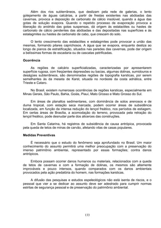 Além dos rios subterrâneos, que deslizam pela rede de galerias, o lento
gotejamento de águas calcárias, a partir de frestas existentes nas abóbadas das
cavernas, provoca a deposição de carbonato de cálcio insolúvel, quando a água das
gotas de solução evapora. Quando o repetido processo de evaporação provoca a
liberação do anidrido das gotas suspensas, dá origem ás estalactites ou hastes de
carbonato de cálcio pendentes das abóbadas e das depositadas nas superfícies e ás
estalagmites ou hastes de carbonato de cabo, que crescem do solo.
O lento crescimento das estalactites e estalagmites pode provocar a união das
mesmas, formando pilares caprichosos. A água que se evapora, enquanto desliza ao
longo de pianos de estratificação, situados nas paredes das cavernas, pode dar origem
a belíssimas formas de escadaria ou de cascatas petrificadas.
Ocorrência
As regiões de calcário superficializadas, caracterizadas por apresentarem
superfície rugosa, com freqüentes depressões ou bacias, algumas dolinas, sumidouros e
deságües subterrâneos, são denominadas regiões de topografia karsticas, por serem
semelhantes às da meseta de Karst, situada no nordeste da costa adriática, entre
Trieste e Cataro.
No Brasil, existem numerosas ocorrências de regiões karsticas, especialmente em
Minas Gerais, São Paulo, Bahia, Goiás, Piauí, Mato Grosso e Mato Grosso do Sul.
Em áreas de planaltos sedimentares, com dominância de solos arenosos e de
duma tropical, com estação seca marcada, podem ocorrer áreas de subsidência
localizada, em função da intensa redução do lençol freático, nos períodos de estiagem.
Em certas áreas de Brasília, a acomodação do terreno, provocada pela retração do
lençol freático, pode desnudar parte dos alicerces das construções.
Em Santa Catarina, há registros de subsidência de causa antrópica, provocada
pela queda de tetos de minas de carvão, afetando vilas de casas populares.
Medidas Preventivas
É necessário que o estudo do fenômeno seja aprofundado no Brasil. Um maior
conhecimento do assunto permitirá uma melhor preocupação com a preservação do
imenso patrimônio ambientai, representado por essas formações; contra danos
antrópicos.
Embora possam ocorrer danos humanos ou materiais, relacionados com a queda
de tetos de cavernas e com a formação de dolinas, os mesmos são altamente
improváveis e pouco intensos, quando comparados com os danos ambientais
provocados pela ação predatória do homem, nas formações karsticas.
A difusão das pesquisas e estudos espeleológicos não está isenta de riscos, e o
pessoal que vier a se dedicar ao assunto deve ser adestrado para cumprir normas
estritas de segurança pessoal e de preservação do patrimônio ambiental.
133
 