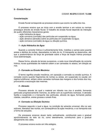 8 – Erosão Fluvial
CODAR: NI.GTC/CODAR: 13.308
Caracterização
Erosão fluvial corresponde ao processo erosivo que ocorre na calha dos rios.
O processo erosivo que se inicia com a erosão laminar e em sulcos ou ravinas
prossegue através da erosão fluvial. O trabalho de erosão fluvial depende da interação
de quatro diferentes mecanismos gerais:
- ação hidráulica da água;
- ação corrosiva (corrosão) das partículas em suspensão na água;
- ação abrasiva (abrasão) sobre as partículas em suspensão na água;
- ação corrosiva (corrosão) da água ou diluição química.
1 - Ação Hidráulica da Água
Quando a corrente hídrica é suficientemente forte, mobiliza e carreia para jusante
areias e detritos de rochas, depositados no leito do rio. O transporte se desenvolve, até
que a predominância da força de gravidade sobre a força de tração hídrica provoque
nova sedimentação.
Dessa forma, através de lances sucessivos, a cada nova intensificação da corrente
hídrica, novas quantidades de material voltam a ser carreadas rio abaixo, em direção ao
mar,
2 - Corrasão ou Erosão Mecânica
O termo significa erosão mecânica, em oposição a corrosão ou erosão química. A
corrasão ocorre quando fragmentos de rochas ou areias, em suspensão no caudal, em
regime turbilhonar, atritam sobre camadas rochosas das margens e dos fundos dos rios,
provocando a escavação das mesmas.
3 - Abrasão
Processo através do qual o material em trânsito nos rios é erodido, formando
partículas progressivamente menores, ao atritar com as superfícies rochosas. A abrasão
facilita a suspensão e o transporte das partículas, através da água, formando pedras
roladas, cascalhos, areias grossas e areais finas.
4 - Corrosão ou Diluição Ou/mica
Processo segundo o qual a água, na condição de solvente universal, dilui os sais
solúveis, liberados das rochas, em conseqüência da ação mecânica, e os transporta sob
a forma de soluções.
Os processos erosivos atuam tanto verticalmente, contribuindo para o gradual
aprofundamento do leito do rio, como lateralmente, contribuindo para o gradual
alargamento dos vales.
O processo erosivo evolui em três estágios.
134
 