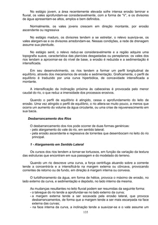 No estágio jovem, a área recentemente elevada sofre intensa erosão laminar e
fluvial, os vales aprofundam-se consideravelmente, com a forma de “V”, e os divisores
de água apresentam-se altos, amplos e bem definidos.
Normalmente, os vales jovens crescem em direção montante, por erosão
ascendente ou regressiva
No estágio maduro, os divisores tendem a se estreitar, o relevo suaviza-se, os
vales alargam-se e os divisores arredondam-se. Nessas condições, a rede de drenagem
assume sua plenitude.
No estágio senil, o relevo reduz-se consideravelmente e a região adquire uma
topografia suave, característica das planícies desgastadas ou peneplanos: os vales dos
rios tendam a aproximar-se do nível de base, a erosão é reduzida e a sedimentação é
intensificada.
Em seu desenvolvimento, os rios tendem a formar um perfil longitudinal de
equilíbrio, através dos mecanismos de erosão e sedimentação. Graficamente, o perfil de
equilíbrio é traduzido por unia curva hiperbólica, de concavidade intensificada a
montante.
A intensificação da inclinação próxima ás cabeceiras é provocada pelo menor
caudal do rio, o que reduz a imensidade dos processos erosivos.
Quando o perfil de equilíbrio é atingido, cessa o aprofundamento do leito de
erosão. Uma vez atingido o perfil de equilíbrio, o rio altera-se muito pouco, a menos que
ocorra um aumento do volume da água circulante, ou uma crise de rejuvenescimento em
sua bacia.
Desbarrancamento dos Rios
O desbarrancamento dos rios pode ocorrer de duas formas genéricas:
- pelo alargamento do vale do rio, em sentido lateral;
- pela erosão ascendente e regressiva de torrentes que desembocam no leito do rio
principal.
1 - Alargamento em Sentido Lateral
Os cursos dos rios tendem a tornar-se tortuosos, em função da variação da textura
das estruturas que encontram em sua passagem e do modelado do terreno.
Quando um rio descreve uma curva, a força centrifuga atuando sobre a corrente
tende a concentrá-la e a intensificá-la na margem externa ou côncava, provocando
correntes de retorno ou de fundo, em direção à margem interna ou convexa.
O turbilhonamento da água, em forma de hélice, provoca o máximo de erosão, no
lado externo da curva, e sedimentação e depósito, no lado interno da mesma.
As mudanças resultantes no leito fluvial podem ser resumidas da seguinte forma:
- o talvegue do rio tende a aprofundar-se no lado externo da curva;
- a margem externa tende a ser socavada pela erosão lateral, que provoca
desbarrancamentos, de forma que a margem tende a ser mais escarpada na face
externa das curvas;
- na face interna da curva, a inclinação tende a suavizar-se e o vate assume um
135
 