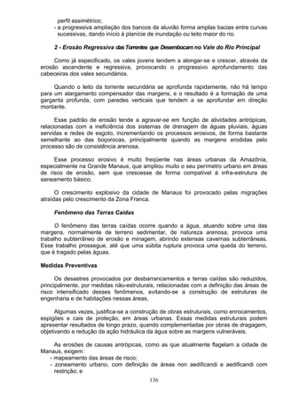 perfil assimétrico;
- a progressiva ampliação dos bancos de aluvião forma amplas bacias entre curvas
sucessivas, dando início á planície de inundação ou leito maior do rio.
2 - Erosão Regressiva dasTorrentes que Desembocam no Vale do Rio Principal
Como já especificado, os vales jovens tendem a alongar-se e crescer, através da
erosão ascendente e regressiva, provocando o progressivo aprofundamento das
cabeceiras dos vales secundários.
Quando o leito da torrente secundária se aprofunda rapidamente, não há tempo
para um alargamento compensador das margens, e o resultado é a formação de uma
garganta profunda, com paredes verticais que tendem a se aprofundar em direção
montante.
Esse padrão de erosão tende a agravar-se em função de atividades antrópicas,
relacionadas com a ineficiência dos sistemas de drenagem de águas pluviais, águas
servidas e redes de esgoto, incrementando os processos erosivos, de forma bastante
semelhante ao das boçorocas, principalmente quando as margens erodidas pelo
processo são de consistência arenosa.
Esse processo erosivo é muito freqüente nas áreas urbanas da Amazônia,
especialmente na Grande Manaus, que ampliou muito o seu perímetro urbano em áreas
de risco de erosão, sem que crescesse de forma compatível á infra-estrutura de
saneamento básico.
O crescimento explosivo da cidade de Manaus foi provocado pelas migrações
atraídas pelo crescimento da Zona Franca.
Fenômeno das Terras Caídas
O fenômeno das terras caídas ocorre quando a água, atuando sobre uma das
margens, normalmente de terreno sedimentar, de natureza arenosa, provoca uma
trabalho subterrâneo de erosão e minagem, abrindo extensas cavernas subterrâneas.
Esse trabalho prossegue, até que uma súbita ruptura provoca uma queda do terreno,
que é tragado pelas águas.
Medidas Preventivas
Os desastres provocados por desbarrancamentos e terras caídas são reduzidos,
principalmente, por medidas não-estruturais, relacionadas com a definição das áreas de
risco intensificado desses fenômenos, evitando-se a construção de estruturas de
engenharia e de habitações nessas áreas.
Algumas vezes, justifica-se a construção de obras estruturais, como enrocamentos,
espigões e cais de proteção, em áreas urbanas. Essas medidas estruturais podem
apresentar resultados de longo prazo, quando complementadas por obras de dragagem,
objetivando a redução da ação hidráulica da água sobre as margens vulneráveis.
As erosões de causas antrópicas, como as que atualmente flagelam a cidade de
Manaus, exigem:
- mapeamento das áreas de risco;
- zoneamento urbano, com definição de áreas non aedificandi e aedificandi com
restrição; e
136
 