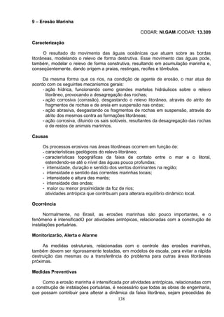 9 – Erosão Marinha
CODAR: NI.GAM /CODAR: 13.309
Caracterização
O resultado do movimento das águas oceânicas que atuam sobre as bordas
litorâneas, modelando o relevo de forma destrutiva. Esse movimento das águas pode,
também, modelar o relevo de forma construtiva, resultando em acumulação marinha e,
conseqüentemente, dando origem a praias, restingas, recifes e tômbulos.
Da mesma forma que os rios, na condição de agente de erosão, o mar atua de
acordo com os seguintes mecanismos gerais:
- ação hídrica, funcionando como grandes martelos hidráulicos sobre o relevo
litorâneo, provocando a desagregação das rochas;
- ação corrosiva (corrasão), desgastando o relevo litorâneo, através do atrito de
fragmentos de rochas e de areia em suspensão nas ondas;
- ação abrasiva, desgastando os fragmentos de rochas em suspensão, através do
atrito dos mesmos contra as formações litorâneas;
- ação corrosiva, diluindo os sais solúveis, resultantes da desagregação das rochas
e de restos de animais marinhos.
Causas
Os processos erosivos nas áreas litorâneas ocorrem em função de:
- características geológicos do relevo litorâneo;
- características topográficas da faixa de contato entre o mar e o litoral,
estendendo-se até o nível das águas pouco profundas;
- intensidade, duração e sentido dos ventos dominantes na região;
- intensidade e sentido das correntes marinhas locais;
- intensidade e altura das marés;
- intensidade das ondas;
- maior ou menor proximidade da foz de rios;
atividades antrópica que contribuam para alterara equilíbrio dinâmico local.
Ocorrência
Normalmente, no Brasil, as erosões marinhas são pouco importantes, e o
fenômeno é intensificadO por atividades antrópicas, relacionadas com a construção de
instalações portuárias.
Monitorizarão, Alerta e Alarme
As medidas estruturais, relacionadas com o controle das erosões marinhas,
também devem ser rigorosamente testadas, em modelos de escala, para evitar a rápida
destruição das mesmas ou a transferência do problema para outras áreas litorâneas
próximas.
Medidas Preventivas
Como a erosão marinha é intensificada por atividades antrópicas, relacionadas com
a construção de instalações portuárias, é necessário que todas as obras de engenharia,
que possam contribuir para alterar a dinâmica da faixa litorânea, sejam precedidas de
138
 