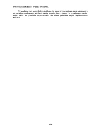 minuciosos estudos de impacto ambiental.
E importante que se contratem institutos de renome internacional, para procederem
ao estudo minucioso das variáveis locais, através da montagem de modelos em escala,
onde todas as possíveis repercussões das obras previstas sejam rigorosamente
testadas.
139
 